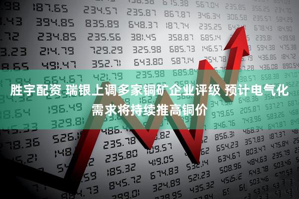 胜宇配资 瑞银上调多家铜矿企业评级 预计电气化需求将持续推高铜价