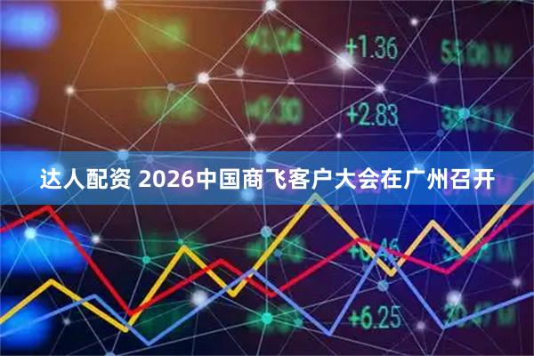达人配资 2026中国商飞客户大会在广州召开