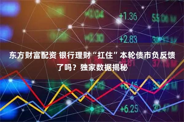 东方财富配资 银行理财“扛住”本轮债市负反馈了吗？独家数据揭秘