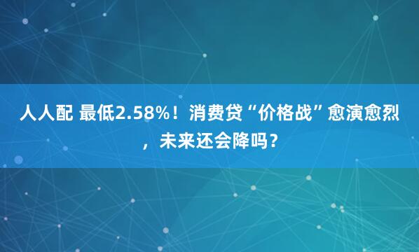 人人配 最低2.58%！消费贷“价格战”愈演愈烈，未来还会降吗？