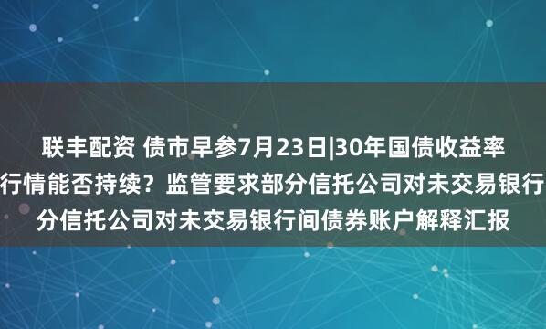联丰配资 债市早参7月23日|30年国债收益率狂下近3.5BP，强势行情能否持续？监管要求部分信托公司对未交易银行间债券账户解释汇报