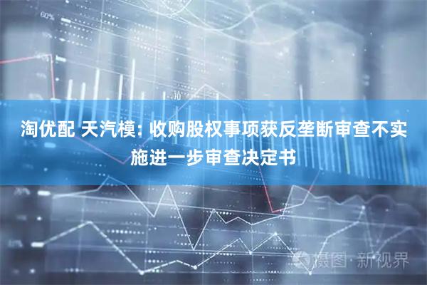淘优配 天汽模: 收购股权事项获反垄断审查不实施进一步审查决定书