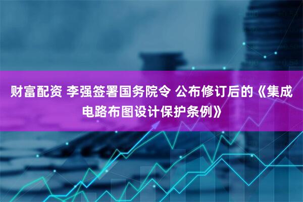 财富配资 李强签署国务院令 公布修订后的《集成电路布图设计保护条例》
